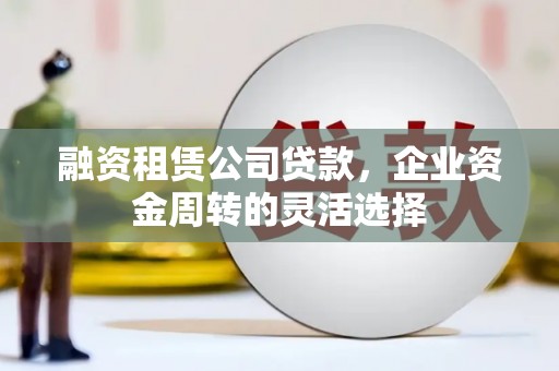 张北融资租赁公司贷款，企业资金周转的灵活选择