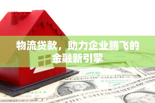 张北物流贷款，助力企业腾飞的金融新引擎