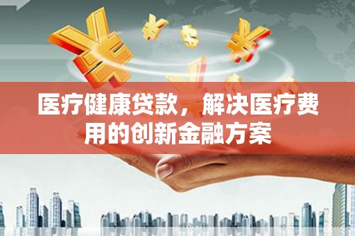 张北医疗健康贷款，解决医疗费用的创新金融方案