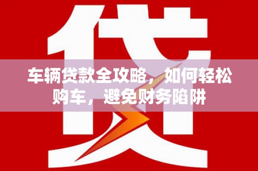 张北车辆贷款全攻略，如何轻松购车，避免财务陷阱