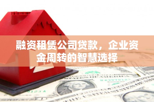 张北融资租赁公司贷款，企业资金周转的智慧选择