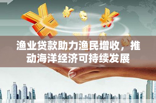 张北渔业贷款助力渔民增收，推动海洋经济可持续发展